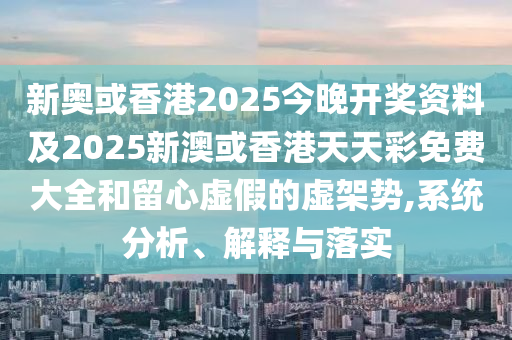 新奥或香港2025今晚开奖资料及2025新澳或香港天天彩免费大全和留心虚假的虚架势,系统分析、解释与落实