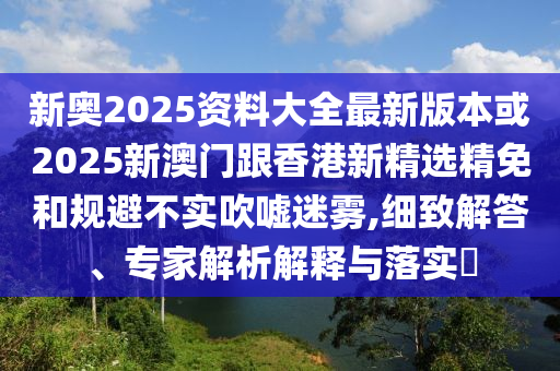 新奥2025资料大全最新版本或2025新澳门跟香港新精选精免和规避不实吹嘘迷雾,细致解答、专家解析解释与落实​