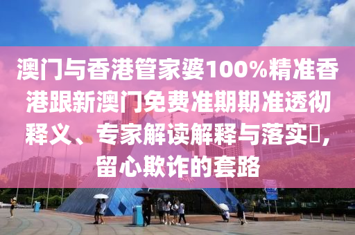 澳门与香港管家婆100%精准香港跟新澳门免费准期期准透彻释义、专家解读解释与落实​,留心欺诈的套路