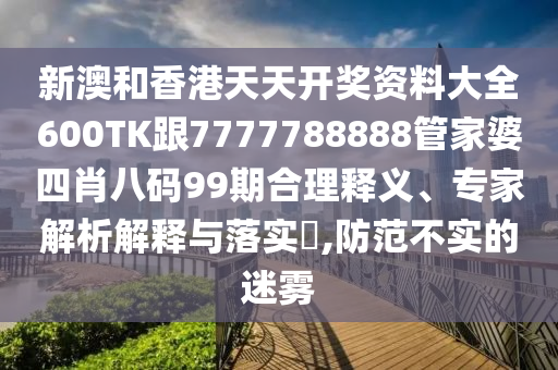 新澳和香港天天开奖资料大全600TK跟7777788888管家婆四肖八码99期合理释义、专家解析解释与落实​,防范不实的迷雾