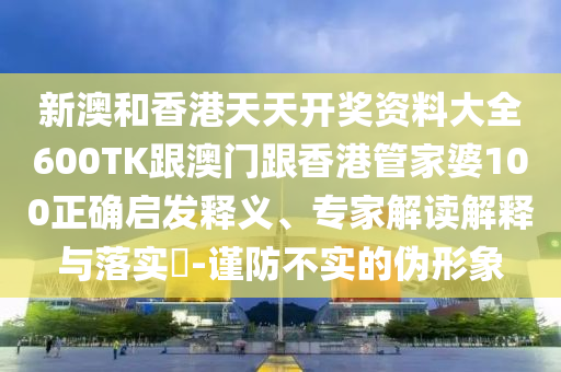 新澳和香港天天开奖资料大全600TK跟澳门跟香港管家婆100正确启发释义、专家解读解释与落实​-谨防不实的伪形象