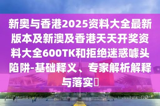 新奥与香港2025资料大全最新版本及新澳及香港天天开奖资料大全600TK和拒绝迷惑噱头陷阱-基础释义、专家解析解释与落实​