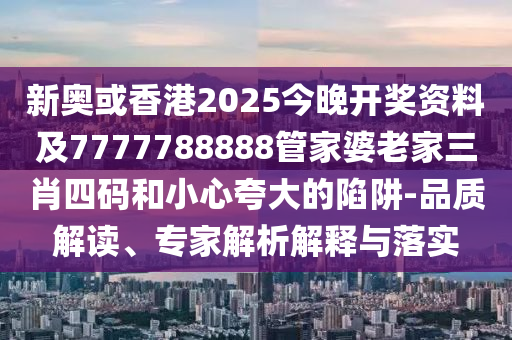 新奥或香港2025今晚开奖资料及7777788888管家婆老家三肖四码和小心夸大的陷阱-品质解读、专家解析解释与落实