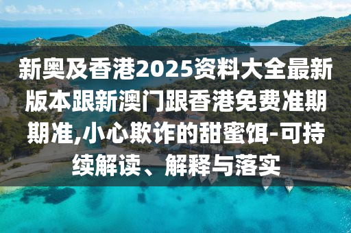 新奥及香港2025资料大全最新版本跟新澳门跟香港免费准期期准,小心欺诈的甜蜜饵-可持续解读、解释与落实