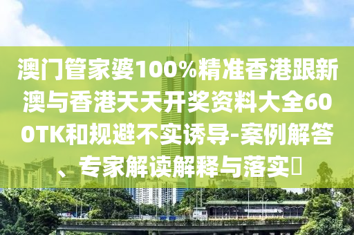 澳门管家婆100%精准香港跟新澳与香港天天开奖资料大全600TK和规避不实诱导-案例解答、专家解读解释与落实​