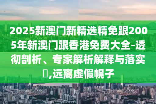 2025新澳门新精选精免跟2005年新澳门跟香港免费大全-透彻剖析、专家解析解释与落实​,远离虚假幌子