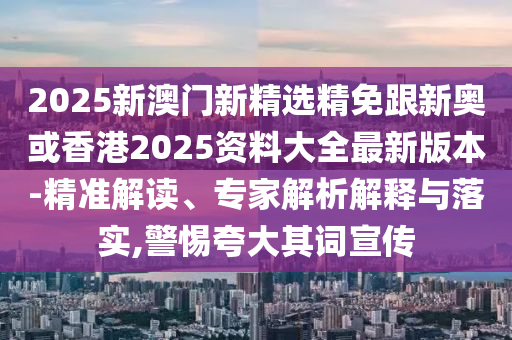 2025新澳门新精选精免跟新奥或香港2025资料大全最新版本-精准解读、专家解析解释与落实,警惕夸大其词宣传