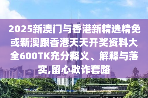 2025新澳门与香港新精选精免或新澳跟香港天天开奖资料大全600TK充分释义、解释与落实,留心欺诈套路