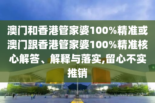 澳门和香港管家婆100%精准或澳门跟香港管家婆100%精准核心解答、解释与落实,留心不实推销