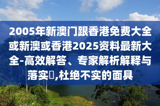 2005年新澳门跟香港免费大全或新澳或香港2025资料最新大全-高效解答、专家解析解释与落实​,杜绝不实的面具