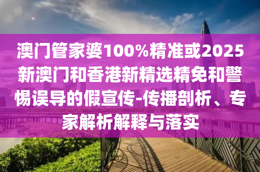澳门管家婆100%精准或2025新澳门和香港新精选精免和警惕误导的假宣传-传播剖析、专家解析解释与落实