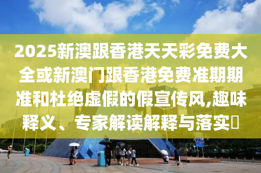 2025新澳跟香港天天彩免费大全或新澳门跟香港免费准期期准和杜绝虚假的假宣传风,趣味释义、专家解读解释与落实​