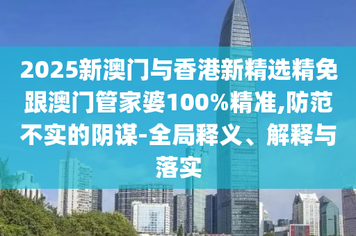 2025新澳门与香港新精选精免跟澳门管家婆100%精准,防范不实的阴谋-全局释义、解释与落实