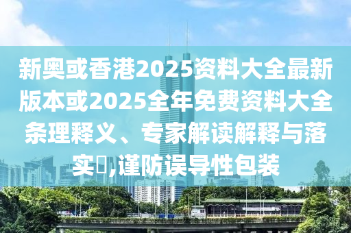 新奥或香港2025资料大全最新版本或2025全年免费资料大全条理释义、专家解读解释与落实​,谨防误导性包装