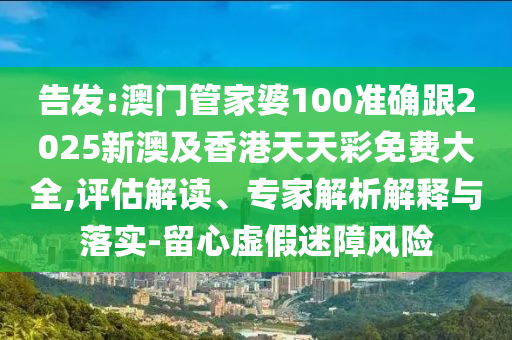 告发:澳门管家婆100准确跟2025新澳及香港天天彩免费大全,评估解读、专家解析解释与落实-留心虚假迷障风险