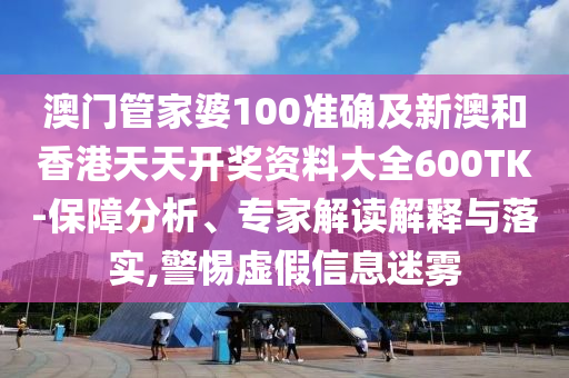澳门管家婆100准确及新澳和香港天天开奖资料大全600TK-保障分析、专家解读解释与落实,警惕虚假信息迷雾