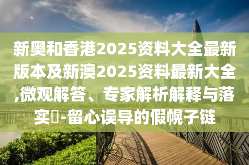 新奥和香港2025资料大全最新版本及新澳2025资料最新大全,微观解答、专家解析解释与落实​-留心误导的假幌子链