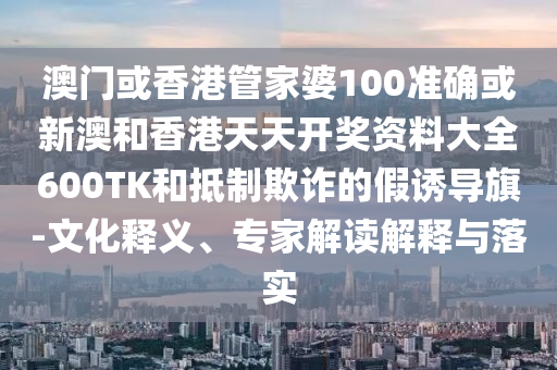 澳门或香港管家婆100准确或新澳和香港天天开奖资料大全600TK和抵制欺诈的假诱导旗-文化释义、专家解读解释与落实