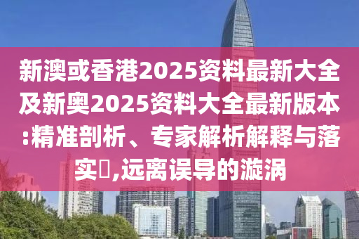 新澳或香港2025资料最新大全及新奥2025资料大全最新版本:精准剖析、专家解析解释与落实​,远离误导的漩涡