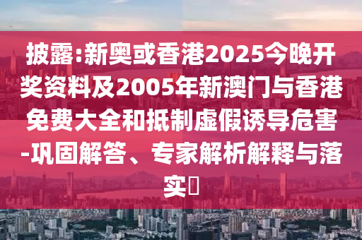 披露:新奥或香港2025今晚开奖资料及2005年新澳门与香港免费大全和抵制虚假诱导危害-巩固解答、专家解析解释与落实​