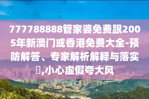 777788888管家婆免费跟2005年新澳门或香港免费大全-预防解答、专家解析解释与落实​,小心虚假夸大风