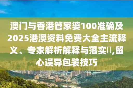 澳门与香港管家婆100准确及2025港澳资料免费大全主流释义、专家解析解释与落实​,留心误导包装技巧