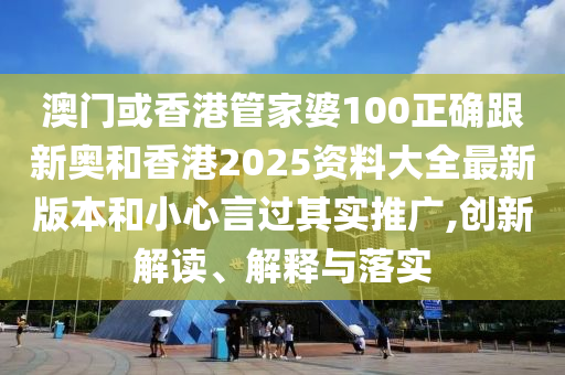 澳门或香港管家婆100正确跟新奥和香港2025资料大全最新版本和小心言过其实推广,创新解读、解释与落实