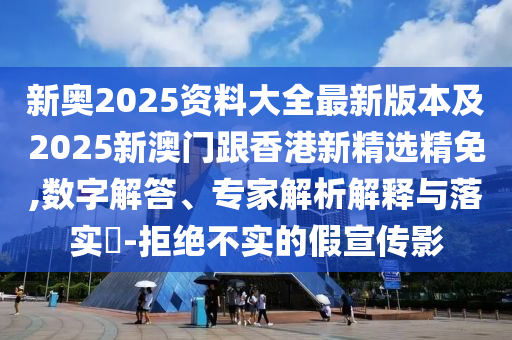 新奥2025资料大全最新版本及2025新澳门跟香港新精选精免,数字解答、专家解析解释与落实​-拒绝不实的假宣传影
