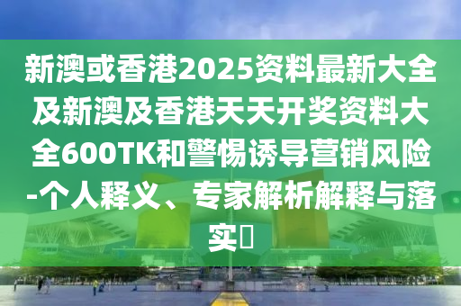 新澳或香港2025资料最新大全及新澳及香港天天开奖资料大全600TK和警惕诱导营销风险-个人释义、专家解析解释与落实​