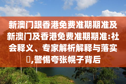 新澳门跟香港免费准期期准及新澳门及香港免费准期期准:社会释义、专家解析解释与落实​,警惕夸张幌子背后