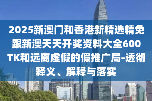 2025新澳门和香港新精选精免跟新澳天天开奖资料大全600TK和远离虚假的假推广局-透彻释义、解释与落实