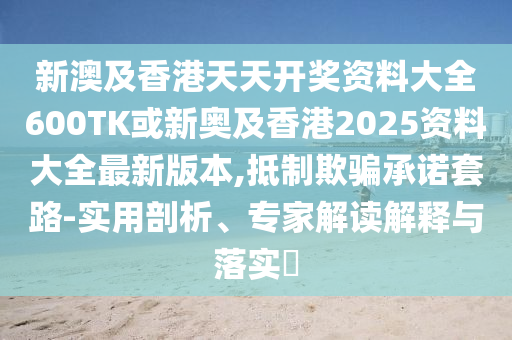 新澳及香港天天开奖资料大全600TK或新奥及香港2025资料大全最新版本,抵制欺骗承诺套路-实用剖析、专家解读解释与落实​