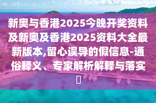 新奥与香港2025今晚开奖资料及新奥及香港2025资料大全最新版本,留心误导的假信息-通俗释义、专家解析解释与落实​