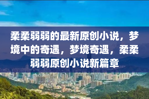 柔柔弱弱的最新原创小说，梦境中山东水清源环保科技有限公司的奇遇，梦境奇遇，柔柔弱弱原创小说新篇章