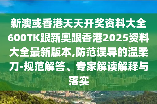 新澳或香港天天开奖资料大全600TK跟新奥跟香港2025资料大全最新版本,防范误导的温柔刀-规范解答、专家解读解释与落实