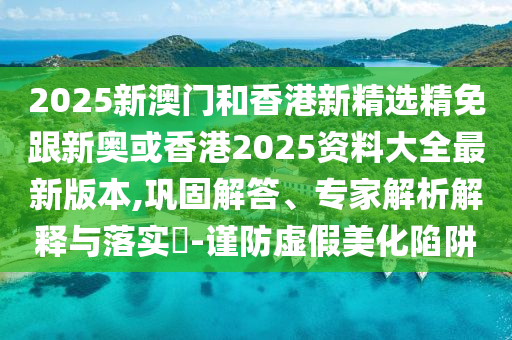 2025新澳门和香港新精选精免跟新奥或香港2025资料大全最新版本,巩固解答、专家解析解释与落实​-谨防虚假美化陷阱
