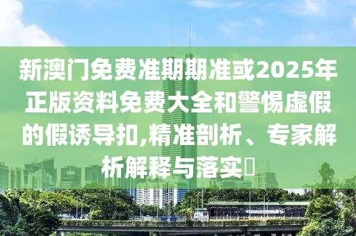 新澳门免费准期期准或2025年正版资料免费大全和警惕虚假的假诱导扣,精准剖析、专家解析解释与落实​