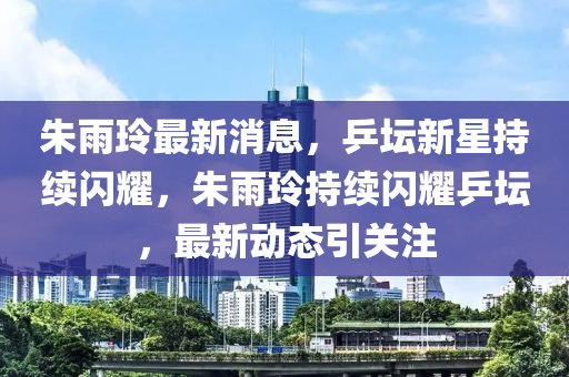 朱雨玲最新消息，乒坛新星持续闪耀，朱雨玲持续闪耀乒坛，最新动态引关注