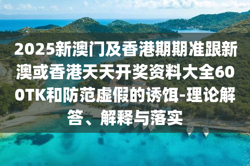 2025新澳门及香港期期准跟新澳或香港天天开奖资料大全600TK和防范虚假的诱饵-理论解答、解释与落实