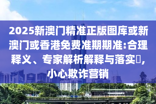 2025新澳门精准正版图库或新澳门或香港免费准期期准:合理释义、专家解析解释与落实​,小心欺诈营销