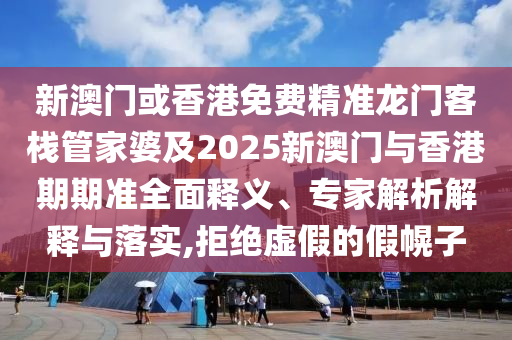 新澳门或香港免费精准龙门客栈管家婆及2025新澳门与香港期期准全面释义、专家解析解释与落实,拒绝虚假的假幌子