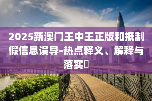 2025新澳门王中王正版和抵制假信息误导-热点释义、解释与落实​