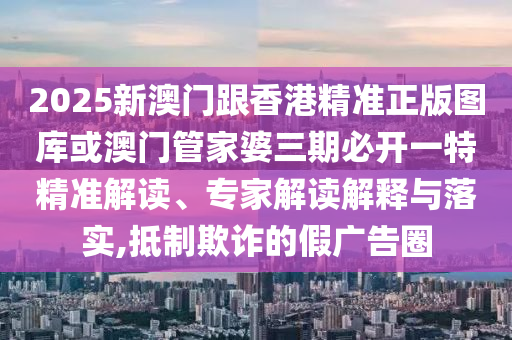 2025新澳门跟香港精准正版图库或澳门管家婆三期必开一特精准解读、专家解读解释与落实,抵制欺诈的假广告圈