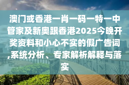 澳门或香港一肖一码一特一中管家及新奥跟香港2025今晚开奖资料和小心不实的假广告词,系统分析、专家解析解释与落实