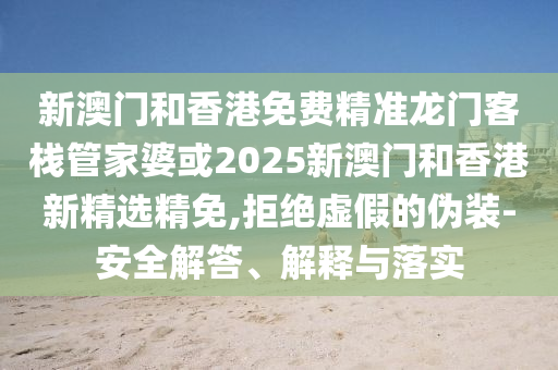 新澳门和香港免费精准龙门客栈管家婆或2025新澳门和香港新精选精免,拒绝虚假的伪装-安全解答、解释与落实