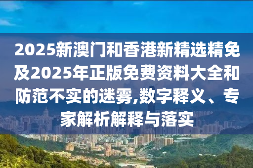2025新澳门和香港新精选精免及2025年正版免费资料大全和防范不实的迷雾,数字释义、专家解析解释与落实