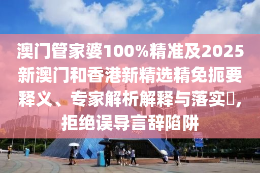 澳门管家婆100%精准及2025新澳门和香港新精选精免扼要释义、专家解析解释与落实​,拒绝误导言辞陷阱