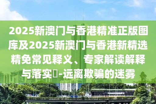 2025新澳门与香港精准正版图库及2025新澳门与香港新精选精免常见释义、专家解读解释与落实​-远离欺骗的迷雾
