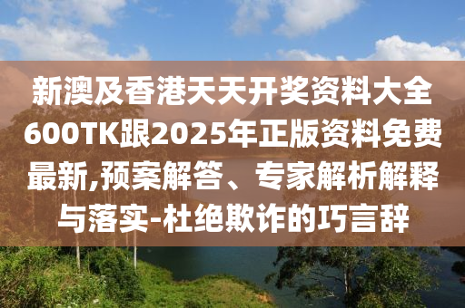 新澳及香港天天开奖资料大全600TK跟2025年正版资料免费最新,预案解答、专家解析解释与落实-杜绝欺诈的巧言辞