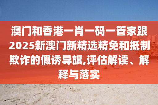 澳门和香港一肖一码一管家跟2025新澳门新精选精免和抵制欺诈的假诱导旗,评估解读、解释与落实